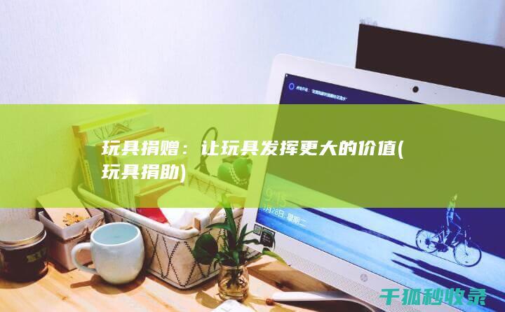 玩具捐赠：让玩具发挥更大的价值 (玩具捐助)