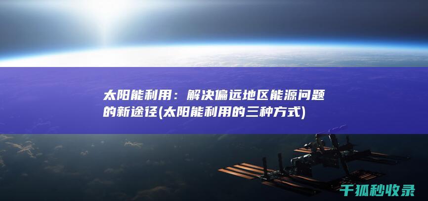 太阳能利用：解决偏远地区能源问题的新途径 (太阳能利用的三种方式)