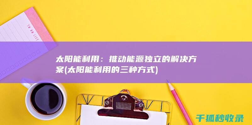 太阳能利用：推动能源独立的解决方案 (太阳能利用的三种方式)