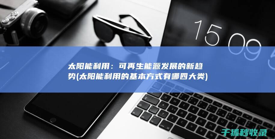 太阳能利用：可再生能源发展的新趋势 (太阳能利用的基本方式有哪四大类)