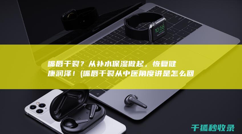 嘴唇干裂？从补水保湿做起，恢复健康润泽！ (嘴唇干裂从中医角度讲是怎么回事)