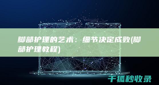 脚部护理的艺术：细节决定成败 (脚部护理教程)