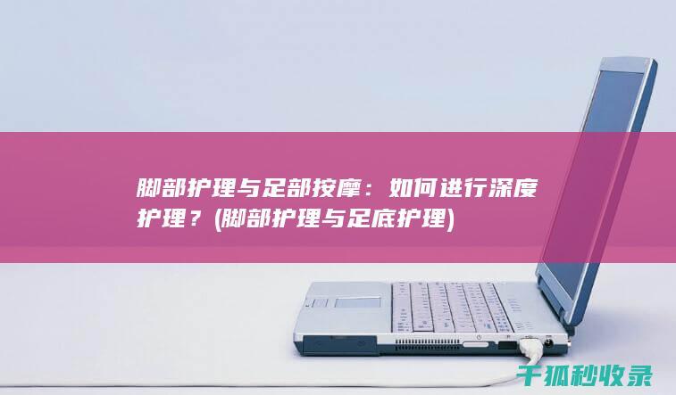 脚部护理与足部按摩：如何进行深度护理？ (脚部护理与足底护理)