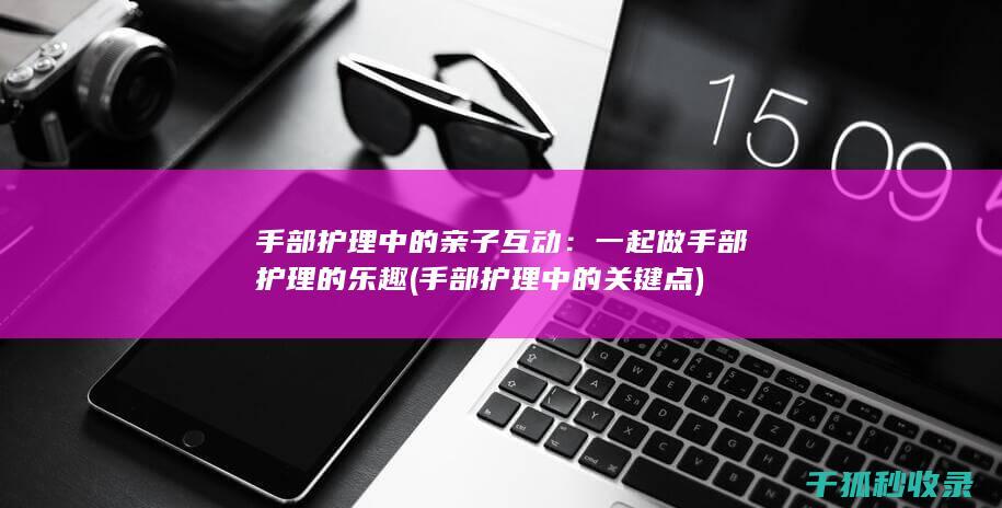 手部护理中的亲子互动：一起做手部护理的乐趣 (手部护理中的关键点)