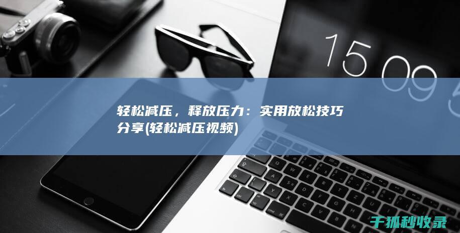 轻松减压，释放压力：实用放松技巧分享 (轻松减压视频)