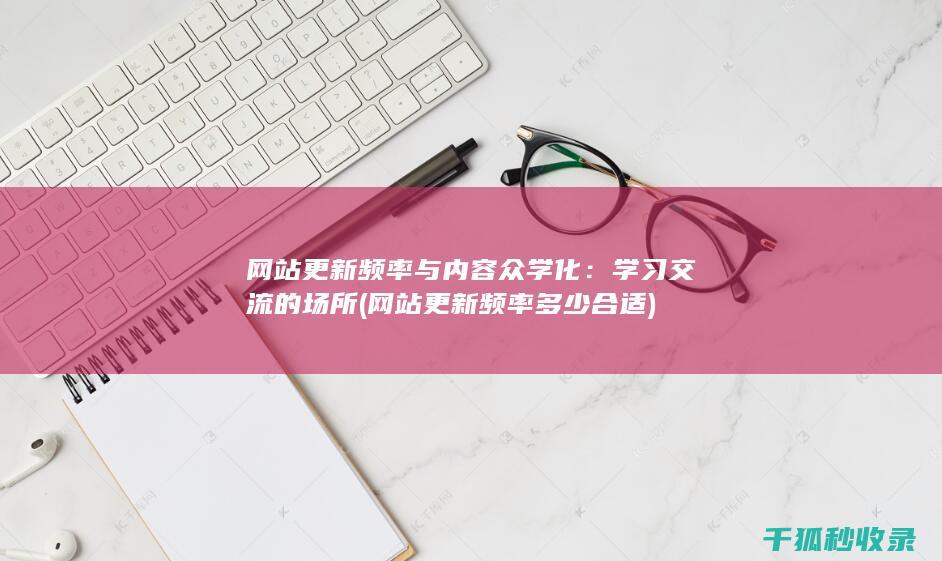 网站更新频率与内容众学化：学习交流的场所 (网站更新频率多少合适)