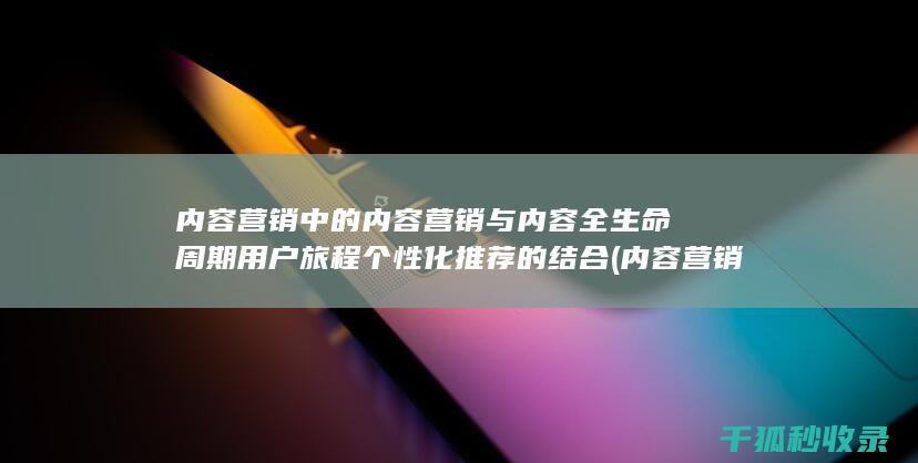 内容营销中的内容营销与内容全生命周期用户旅程个性化推荐的结合 (内容营销中的内容是指什么?)